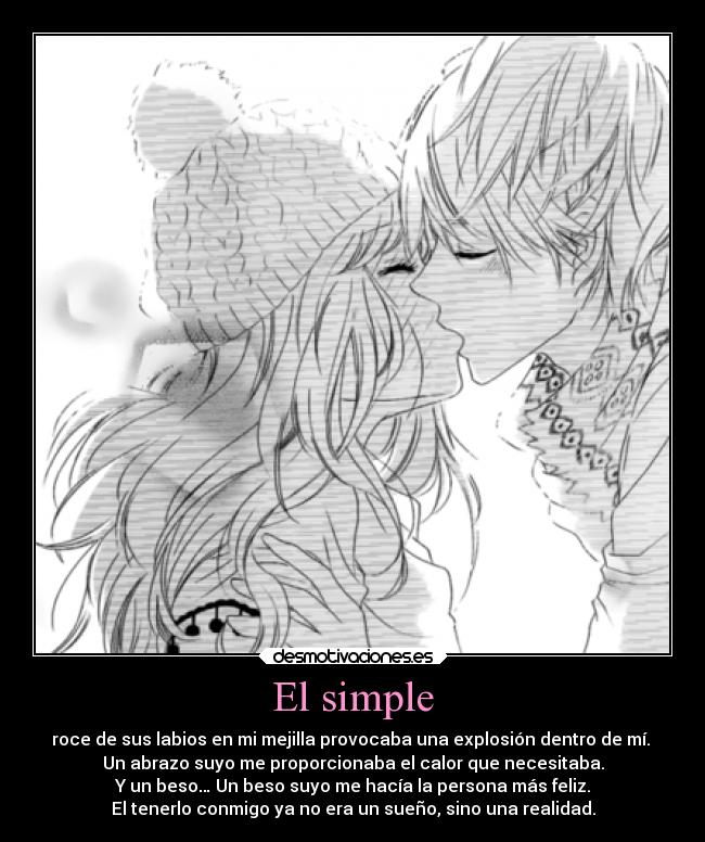 El simple - roce de sus labios en mi mejilla provocaba una explosión dentro de mí.
Un abrazo suyo me proporcionaba el calor que necesitaba.
Y un beso… Un beso suyo me hacía la persona más feliz.
El tenerlo conmigo ya no era un sueño, sino una realidad.