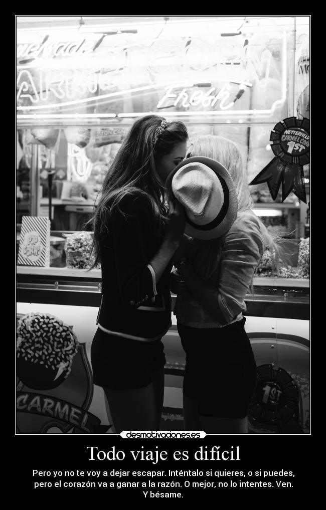 Todo viaje es difícil - Pero yo no te voy a dejar escapar. Inténtalo si quieres, o si puedes,
pero el corazón va a ganar a la razón. O mejor, no lo intentes. Ven.
Y bésame.