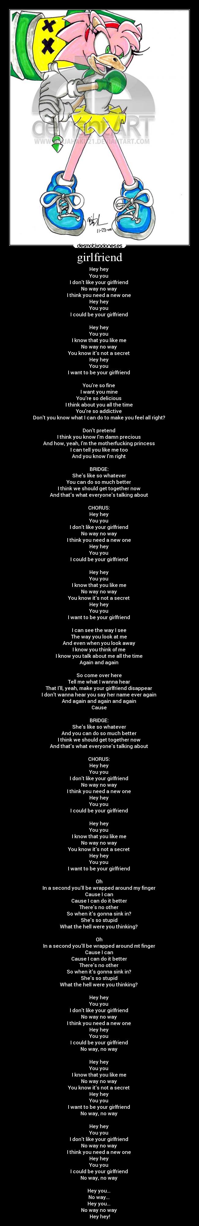 girlfriend - Hey hey
You you
I dont like your girlfriend
No way no way
I think you need a new one
Hey hey
You you
I could be your girlfriend
Hey hey
You you
I know that you like me
No way no way
You know its not a secret
Hey hey
You you
I want to be your girlfriend
Youre so fine
I want you mine
Youre so delicious
I think about you all the time
Youre so addictive
Dont you know what I can do to make you feel all right?
Dont pretend
I think you know Im damn precious
And how, yeah, Im the motherfucking princess
I can tell you like me too
And you know Im right
BRIDGE:
Shes like so whatever
You can do so much better
I think we should get together now
And thats what everyones talking about
CHORUS:
Hey hey
You you
I dont like your girlfriend
No way no way
I think you need a new one
Hey hey
You you
I could be your girlfriend
Hey hey
You you
I know that you like me
No way no way
You know its not a secret
Hey hey
You you
I want to be your girlfriend
I can see the way I see
The way you look at me
And even when you look away
I know you think of me
I know you talk about me all the time
Again and again
So come over here
Tell me what I wanna hear
That Ill, yeah, make your girlfriend disappear
I dont wanna hear you say her name ever again
And again and again and again
Cause
BRIDGE:
Shes like so whatever
And you can do so much better
I think we should get together now
And thats what everyones talking about
CHORUS:
Hey hey
You you
I dont like your girlfriend
No way no way
I think you need a new one
Hey hey
You you
I could be your girlfriend
Hey hey
You you
I know that you like me
No way no way
You know its not a secret
Hey hey
You you
I want to be your girlfriend
Oh
In a second youll be wrapped around my finger
Cause I can
Cause I can do it better
Theres no other
So when its gonna sink in?
Shes so stupid
What the hell were you thinking?
Oh
In a second youll be wrapped around mt finger
Cause I can
Cause I can do it better
Theres no other
So when its gonna sink in?
Shes so stupid
What the hell were you thinking?
Hey hey
You you
I dont like your girlfriend
No way no way
I think you need a new one
Hey hey
You you
I could be your girlfriend
No way, no way
Hey hey
You you
I know that you like me
No way no way
You know its not a secret
Hey hey
You you
I want to be your girlfriend
No way, no way
Hey hey
You you
I dont like your girlfriend
No way no way
I think you need a new one
Hey hey
You you
I could be your girlfriend
No way, no way
Hey you...
No way...
Hey you...
No way no way
Hey hey!