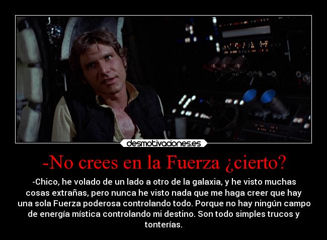 -No crees en la Fuerza ¿cierto? - -Chico, he volado de un lado a otro de la galaxia, y he visto muchas
cosas extrañas, pero nunca he visto nada que me haga creer que hay
una sola Fuerza poderosa controlando todo. Porque no hay ningún campo
de energía mística controlando mi destino. Son todo simples trucos y
tonterías.