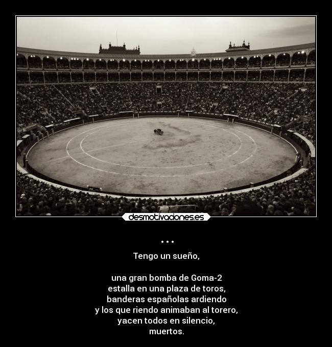 ... - Tengo un sueño,

una gran bomba de Goma-2
estalla en una plaza de toros,
banderas españolas ardiendo
y los que riendo animaban al torero,
yacen todos en silencio,
muertos.