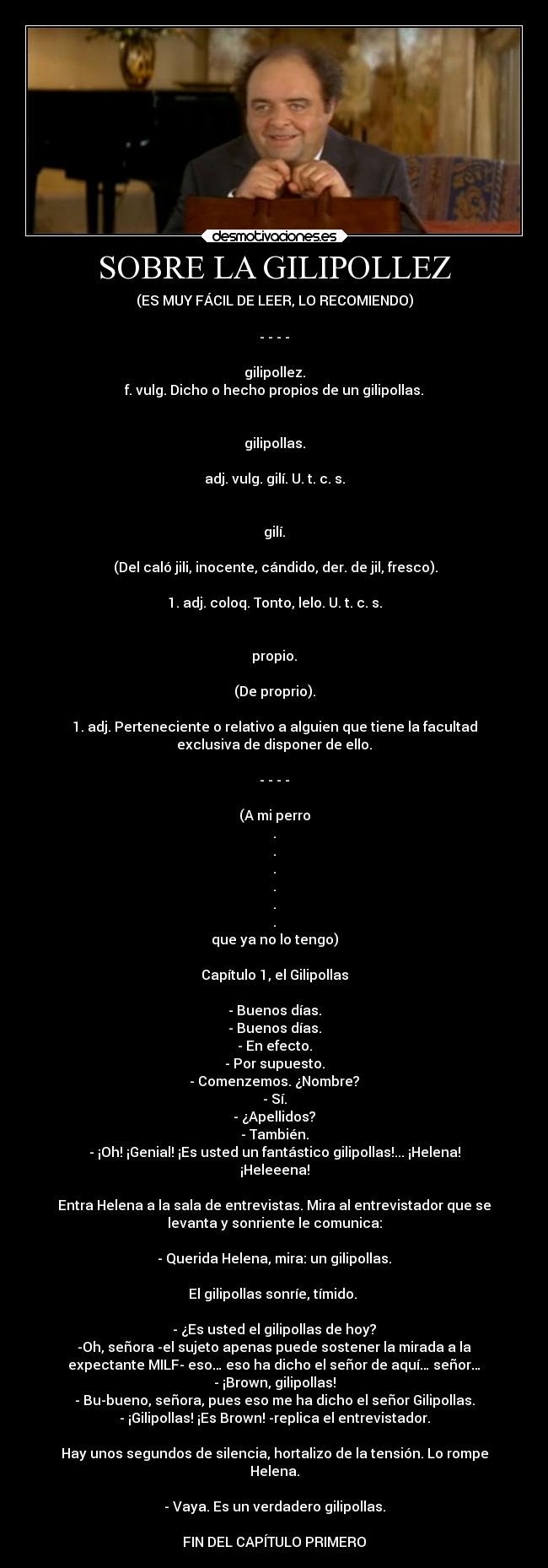 SOBRE LA GILIPOLLEZ - (ES MUY FÁCIL DE LEER, LO RECOMIENDO)

- - - -

gilipollez.
f. vulg. Dicho o hecho propios de un gilipollas.


gilipollas.

adj. vulg. gilí. U. t. c. s.


gilí.

 (Del caló jili, inocente, cándido, der. de jil, fresco).

1. adj. coloq. Tonto, lelo. U. t. c. s.


propio.

(De proprio).

1. adj. Perteneciente o relativo a alguien que tiene la facultad
exclusiva de disponer de ello.

- - - -

(A mi perro
.
.
.
.
.
.
que ya no lo tengo)

Capítulo 1, el Gilipollas

- Buenos días.
- Buenos días.
- En efecto.
- Por supuesto.
- Comenzemos. ¿Nombre?
- Sí.
- ¿Apellidos?
- También.
- ¡Oh! ¡Genial! ¡Es usted un fantástico gilipollas!... ¡Helena!
¡Heleeena!

Entra Helena a la sala de entrevistas. Mira al entrevistador que se
levanta y sonriente le comunica:

- Querida Helena, mira: un gilipollas.

El gilipollas sonríe, tímido. 

- ¿Es usted el gilipollas de hoy?
-Oh, señora -el sujeto apenas puede sostener la mirada a la
expectante MILF- eso… eso ha dicho el señor de aquí… señor…
- ¡Brown, gilipollas!
- Bu-bueno, señora, pues eso me ha dicho el señor Gilipollas.
- ¡Gilipollas! ¡Es Brown! -replica el entrevistador.

Hay unos segundos de silencia, hortalizo de la tensión. Lo rompe
Helena.

- Vaya. Es un verdadero gilipollas.

FIN DEL CAPÍTULO PRIMERO