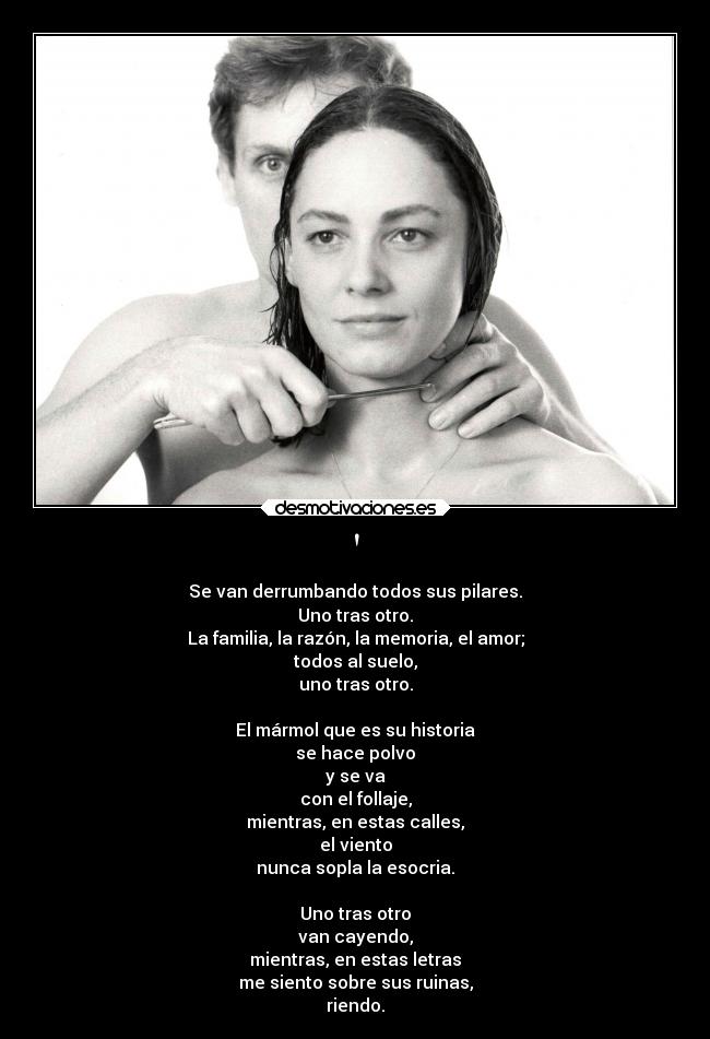  - Se van derrumbando todos sus pilares.
Uno tras otro.
La familia, la razón, la memoria, el amor;
todos al suelo,
uno tras otro.

El mármol que es su historia
se hace polvo
y se va
con el follaje,
mientras, en estas calles,
el viento
nunca sopla la esocria.

Uno tras otro
van cayendo,
mientras, en estas letras
me siento sobre sus ruinas,
riendo.