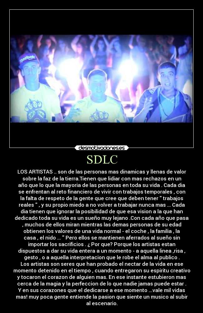 SDLC - LOS ARTISTAS .. son de las personas mas dinamicas y llenas de valor
sobre la faz de la tierra.Tienen que lidiar con mas rechazos en un
año que lo que la mayoria de las personas en toda su vida . Cada dia
se enfrentan al reto financiero de vivir con trabajos temporales , con
la falta de respeto de la gente que cree que deben tener trabajos
reales , y su propio miedo a no volver a trabajar nunca mas ... Cada
dia tienen que ignorar la posibilidad de que esa vision a la que han
dedicado toda su vida es un sueño muy lejano .Con cada año que pasa
, muchos de ellos miran mientras las demas personas de su edad
obtienen los valores de una vida normal - el coche , la familia , la
casa , el nido ... Pero ellos se mantienen aferrados al sueño sin
importar los sacrificios . ¿ Por que? Porque los artistas estan
dispuestos a dar su vida entera a un momento - a aquella linea ,risa ,
gesto , o a aquella interpretacion que le robe el alma al publico .
Los artistas son seres que han probado el nectar de la vida en ese
momento detenido en el tiempo , cuando entregaron su espiritu creativo
y tocaron el corazon de alguien mas. En ese instante estubieron mas
cerca de la magia y la perfeccion de lo que nadie jamas puede estar .
Y en sus corazones que el dedicarse a ese momento ...vale mil vidas
mas! muy poca gente entiende la pasion que siente un musico al subir
al escenario.