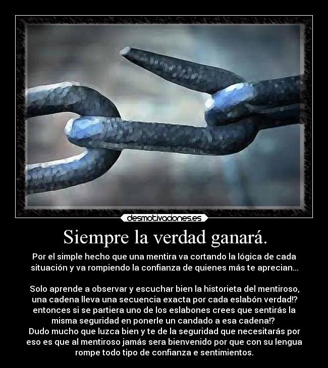 Siempre la verdad ganará. - Por el simple hecho que una mentira va cortando la lógica de cada
situación y va rompiendo la confianza de quienes más te aprecian...

Solo aprende a observar y escuchar bien la historieta del mentiroso,
una cadena lleva una secuencia exacta por cada eslabón verdad!?
entonces si se partiera uno de los eslabones crees que sentirás la
misma seguridad en ponerle un candado a esa cadena!? 
Dudo mucho que luzca bien y te de la seguridad que necesitarás por
eso es que al mentiroso jamás sera bienvenido por que con su lengua
rompe todo tipo de confianza e sentimientos.