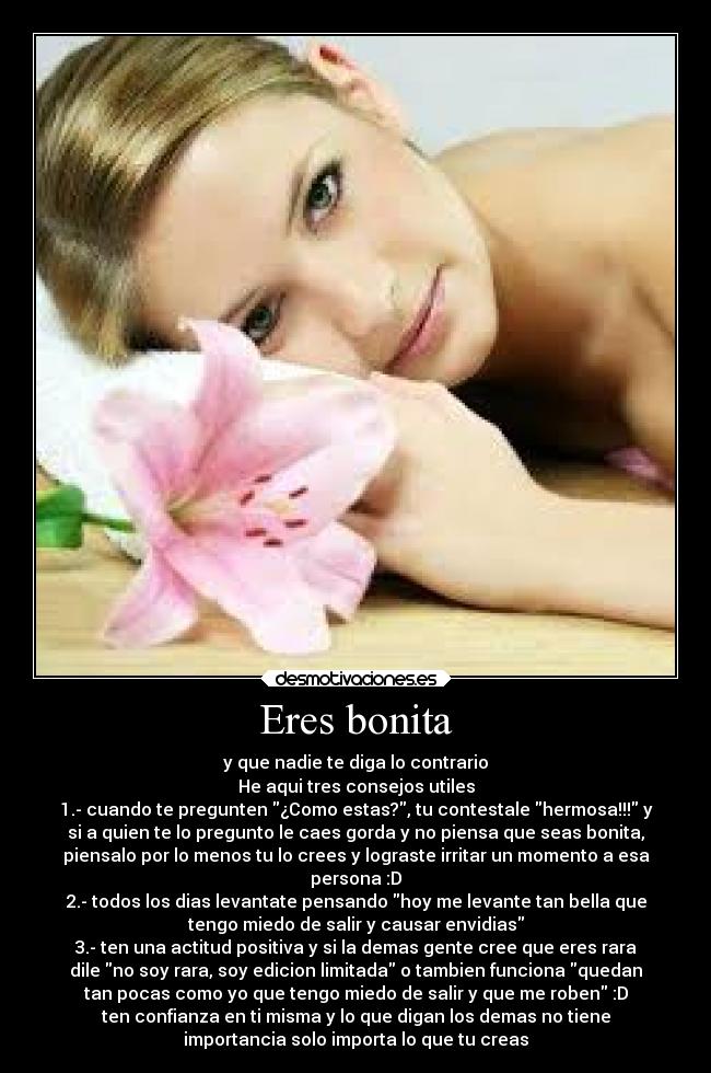 Eres bonita - y que nadie te diga lo contrario
He aqui tres consejos utiles
1.- cuando te pregunten ¿Como estas?, tu contestale hermosa!!! y
si a quien te lo pregunto le caes gorda y no piensa que seas bonita,
piensalo por lo menos tu lo crees y lograste irritar un momento a esa
persona :D
2.- todos los dias levantate pensando hoy me levante tan bella que
tengo miedo de salir y causar envidias
3.- ten una actitud positiva y si la demas gente cree que eres rara
dile no soy rara, soy edicion limitada o tambien funciona quedan
tan pocas como yo que tengo miedo de salir y que me roben :D
ten confianza en ti misma y lo que digan los demas no tiene
importancia solo importa lo que tu creas
