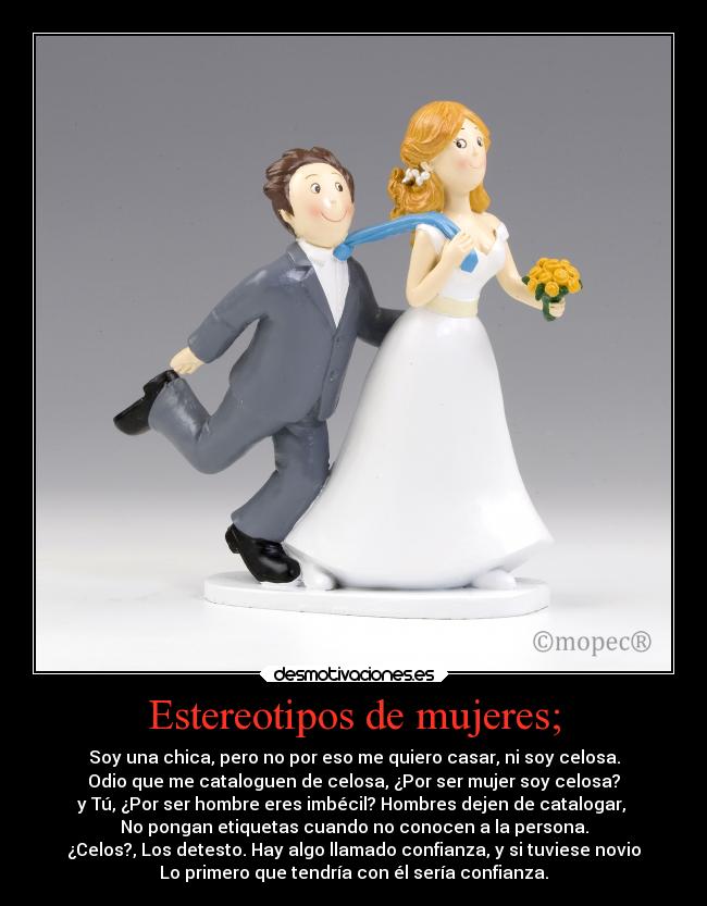 Estereotipos de mujeres; - Soy una chica, pero no por eso me quiero casar, ni soy celosa.
Odio que me cataloguen de celosa, ¿Por ser mujer soy celosa?
y Tú, ¿Por ser hombre eres imbécil? Hombres dejen de catalogar,
No pongan etiquetas cuando no conocen a la persona.
¿Celos?, Los detesto. Hay algo llamado confianza, y si tuviese novio
Lo primero que tendría con él sería confianza.