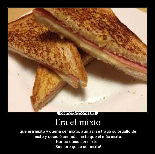 Era el mixto - que era mixto y quería ser mixto, aún así se trago su orgullo de
mixto y decidió ser más mixto que el más mixto.
Nunca quiso ser mixto..
¡Siempre quiso ser mixto!