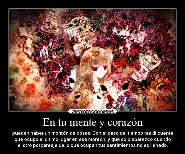 En tu mente y corazón - pueden haber un montón de cosas. Con el paso del tiempo me di cuenta
que ocupo el último lugar en ese montón, y que solo aparezco cuando
el otro porcentaje de lo que ocupan tus sentimientos no es llenado.