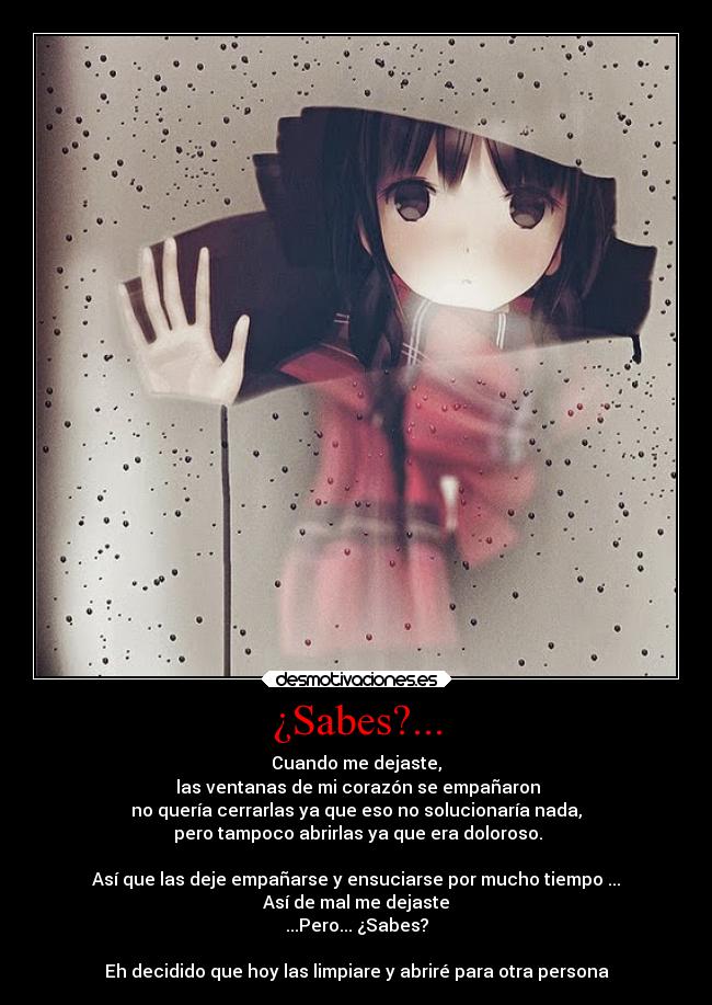 ¿Sabes?... - Cuando me dejaste,
las ventanas de mi corazón se empañaron
no quería cerrarlas ya que eso no solucionaría nada,
pero tampoco abrirlas ya que era doloroso.
Así que las deje empañarse y ensuciarse por mucho tiempo ...
Así de mal me dejaste
...Pero... ¿Sabes?
Eh decidido que hoy las limpiare y abriré para otra persona