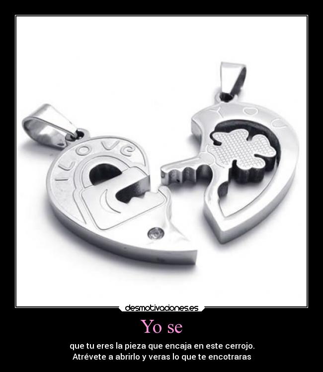 Yo se - que tu eres la pieza que encaja en este cerrojo.
Atrévete a abrirlo y veras lo que te encotraras