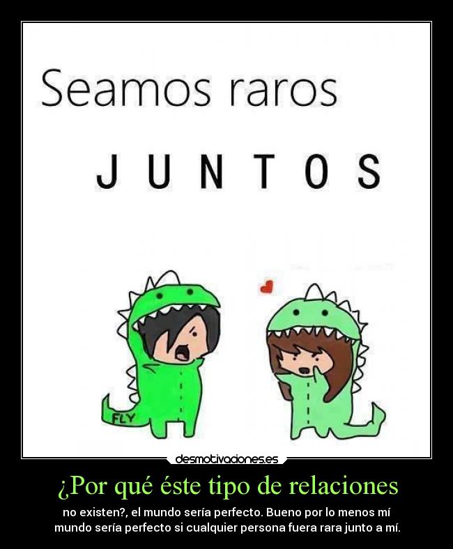 ¿Por qué éste tipo de relaciones - no existen?, el mundo sería perfecto. Bueno por lo menos mí
mundo sería perfecto si cualquier persona fuera rara junto a mí.