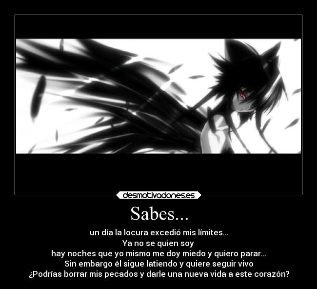 Sabes... - un día la locura excedió mis límites...
Ya no se quien soy
hay noches que yo mismo me doy miedo y quiero parar...
Sin embargo él sigue latiendo y quiere seguir vivo
¿Podrías borrar mis pecados y darle una nueva vida a este corazón?