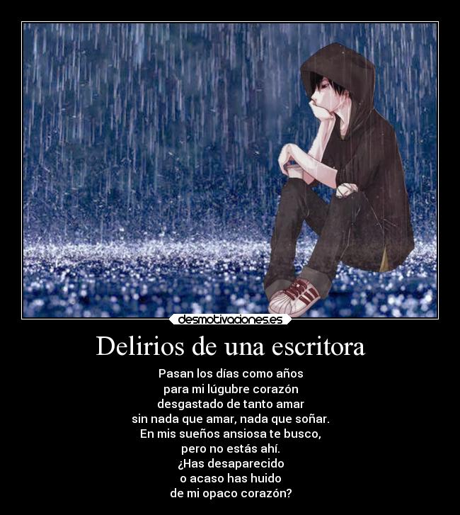 Delirios de una escritora - Pasan los días como años
para mi lúgubre corazón
desgastado de tanto amar
sin nada que amar, nada que soñar.
En mis sueños ansiosa te busco,
pero no estás ahí.
¿Has desaparecido
o acaso has huido
de mi opaco corazón?