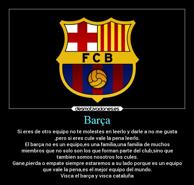 Barça - Si eres de otro equipo no te molestes en leerlo y darle a no me gusta
,pero si eres cule vale la pena leerlo.
El barça no es un equipo,es una familia,una familia de muchos
miembros que no solo son los que forman parte del club,sino que
tambien somos nosotros los cules.
Gane,pierda o empate siempre estaremos a su lado porque es un equipo
que vale la pena,es el mejor equipo del mundo.
Visca el barça y visca cataluña