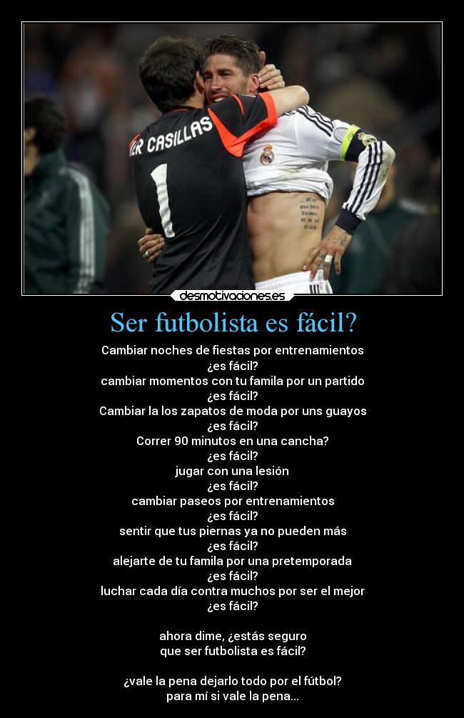Ser futbolista es fácil? - Cambiar noches de fiestas por entrenamientos
¿es fácil?
cambiar momentos con tu famila por un partido
¿es fácil?
Cambiar la los zapatos de moda por uns guayos
¿es fácil?
Correr 90 minutos en una cancha?
¿es fácil?
jugar con una lesión
¿es fácil?
cambiar paseos por entrenamientos
¿es fácil?
sentir que tus piernas ya no pueden más
¿es fácil?
alejarte de tu famila por una pretemporada
¿es fácil?
luchar cada día contra muchos por ser el mejor
¿es fácil?
ahora dime, ¿estás seguro
que ser futbolista es fácil?
¿vale la pena dejarlo todo por el fútbol?
para mí si vale la pena...