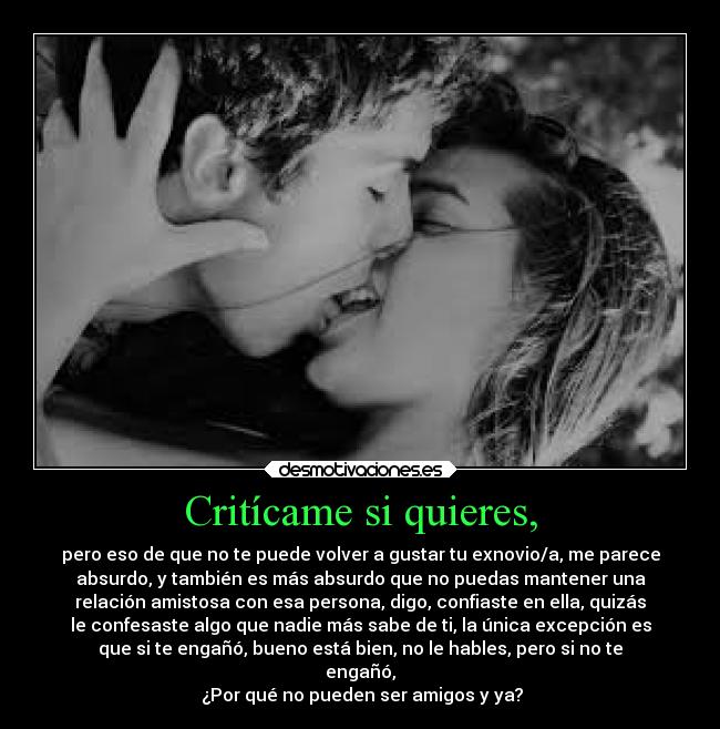 Critícame si quieres, - pero eso de que no te puede volver a gustar tu exnovio/a, me parece
absurdo, y también es más absurdo que no puedas mantener una
relación amistosa con esa persona, digo, confiaste en ella, quizás
le confesaste algo que nadie más sabe de ti, la única excepción es
que si te engañó, bueno está bien, no le hables, pero si no te
engañó,
¿Por qué no pueden ser amigos y ya?
