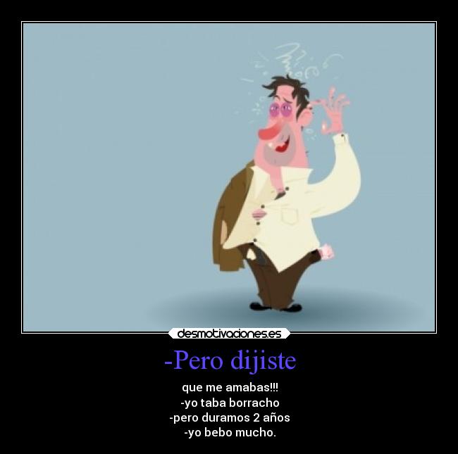 -Pero dijiste - que me amabas!!!
-yo taba borracho
-pero duramos 2 años
-yo bebo mucho.
