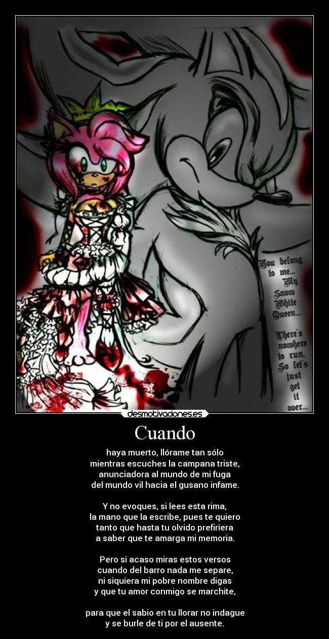 Cuando - haya muerto, llórame tan sólo
mientras escuches la campana triste,
anunciadora al mundo de mi fuga
del mundo vil hacia el gusano infame.
Y no evoques, si lees esta rima,
la mano que la escribe, pues te quiero
tanto que hasta tu olvido prefiriera
a saber que te amarga mi memoria.
Pero si acaso miras estos versos
cuando del barro nada me separe,
ni siquiera mi pobre nombre digas
y que tu amor conmigo se marchite,
para que el sabio en tu llorar no indague
y se burle de ti por el ausente.