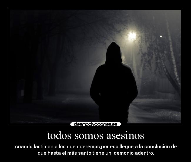 todos somos asesinos - cuando lastiman a los que queremos,por eso llegue a la conclusión de
que hasta el más santo tiene un demonio adentro.