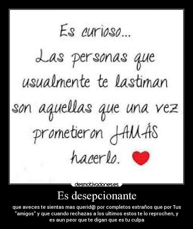 Es desepcionante - que aveces te sientas mas querid@ por completos extraños que por Tus
amigos y que cuando rechazas a los ultimos estos te lo reprochen, y
es aun peor que te digan que es tu culpa