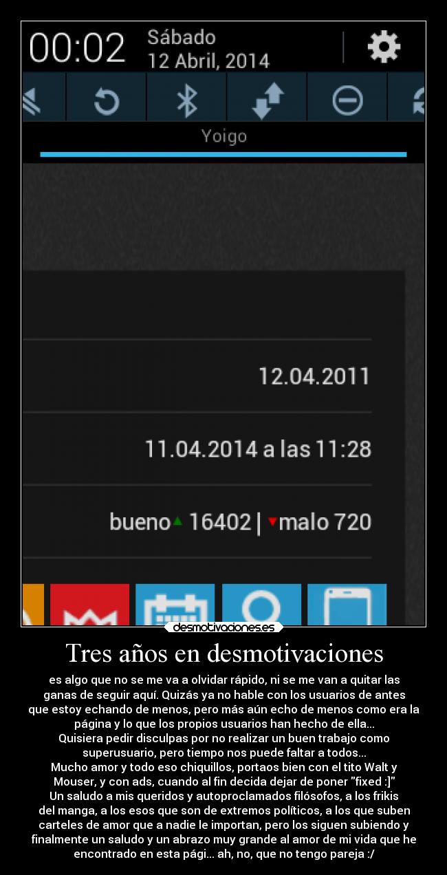 Tres años en desmotivaciones - es algo que no se me va a olvidar rápido, ni se me van a quitar las
ganas de seguir aquí. Quizás ya no hable con los usuarios de antes
que estoy echando de menos, pero más aún echo de menos como era la
página y lo que los propios usuarios han hecho de ella...
Quisiera pedir disculpas por no realizar un buen trabajo como
superusuario, pero tiempo nos puede faltar a todos...
Mucho amor y todo eso chiquillos, portaos bien con el tito Walt y
Mouser, y con ads, cuando al fin decida dejar de poner fixed :]
Un saludo a mis queridos y autoproclamados filósofos, a los frikis
del manga, a los esos que son de extremos políticos, a los que suben
carteles de amor que a nadie le importan, pero los siguen subiendo y
finalmente un saludo y un abrazo muy grande al amor de mi vida que he
encontrado en esta pági... ah, no, que no tengo pareja :/