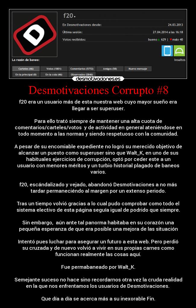 Desmotivaciones Corrupto #8 - f20 era un usuario más de esta nuestra web cuyo mayor sueño era
llegar a ser superuser.

Para ello trató siempre de mantener una alta cuota de
comentarios/carteles/votos  y de actividad en general ateniéndose en
todo momento a las normas y siendo respetuoso con la comunidad.

A pesar de su encomiable expediente no logró su merecido objetivo de
alcanzar un puesto como superuser sino que Walt_K, en uno de sus
habituales ejercicios de corrupción, optó por ceder este a un
usuario con menores méritos y un turbio historial plagado de baneos
varios.

f20, escándalizado y vejado, abandonó Desmotivaciones a no más
tardar permaneciéndo al margen por un extenso periodo.

Tras un tiempo volvió gracias a lo cual pudo comprobar como todo el
sistema electivo de esta página seguía igual de podrido que siempre.

Sin embargo,  aún ante tal panorma habitaba en su corazón una
pequeña esperanza de que era posible una mejora de las situación

Intentó pues luchar para asegurar un futuro a esta web. Pero perdió
su cruzada y de nuevo volvió a vivir en sus propias carnes como
funcionan realmente las cosas aquí.

Fue permabaneado por Walt_K.

Semejante suceso no hace sino recordarnos otra vez la cruda realidad
en la que nos enfrentamos los usuarios de Desmotivaciones. 

Que día a día se acerca más a su inexorable Fin.