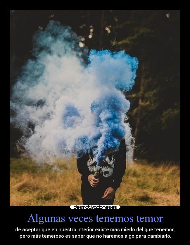 Algunas veces tenemos temor - de aceptar que en nuestro interior existe más miedo del que tenemos,
pero más temeroso es saber que no haremos algo para cambiarlo.