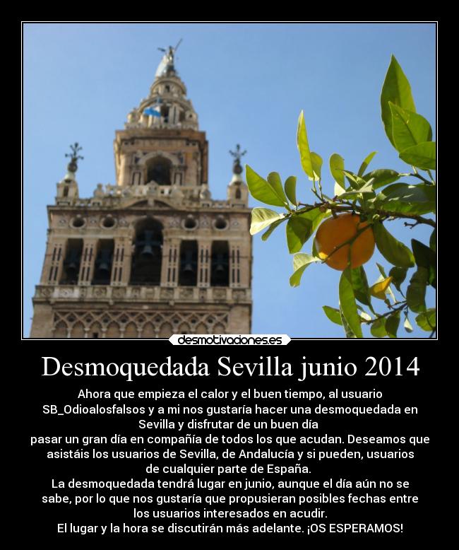 Desmoquedada Sevilla junio 2014 - Ahora que empieza el calor y el buen tiempo, al usuario
SB_Odioalosfalsos y a mi nos gustaría hacer una desmoquedada en
Sevilla y disfrutar de un buen día
pasar un gran día en compañía de todos los que acudan. Deseamos que
asistáis los usuarios de Sevilla, de Andalucía y si pueden, usuarios
de cualquier parte de España.
La desmoquedada tendrá lugar en junio, aunque el día aún no se
sabe, por lo que nos gustaría que propusieran posibles fechas entre
los usuarios interesados en acudir.
El lugar y la hora se discutirán más adelante. ¡OS ESPERAMOS!