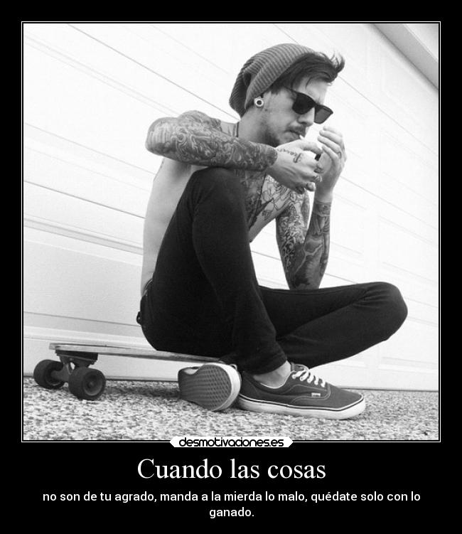 Cuando las cosas - no son de tu agrado, manda a la mierda lo malo, quédate solo con lo
ganado.