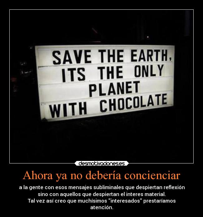 Ahora ya no debería concienciar - a la gente con esos mensajes subliminales que despiertan reflexión
sino con aquellos que despiertan el interes material.
Tal vez así creo que muchísimos interesados prestaríamos
atención.