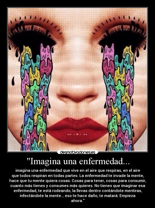Imagina una enfermedad... - imagina una enfermedad que vive en el aire que respiras, en el aire
que todos respiran en todas partes. La enfermedad te invade la mente,
hace que tu mente quiera cosas. Cosas para tener, cosas para consumir,
cuanto más tienes y consumes más quieres. No tienes que imaginar esa
enfermedad, te está rodeando, la llevas dentro contándote mentiras,
infectándote la mente... eso te hace daño, te matará. Empieza
ahora.
