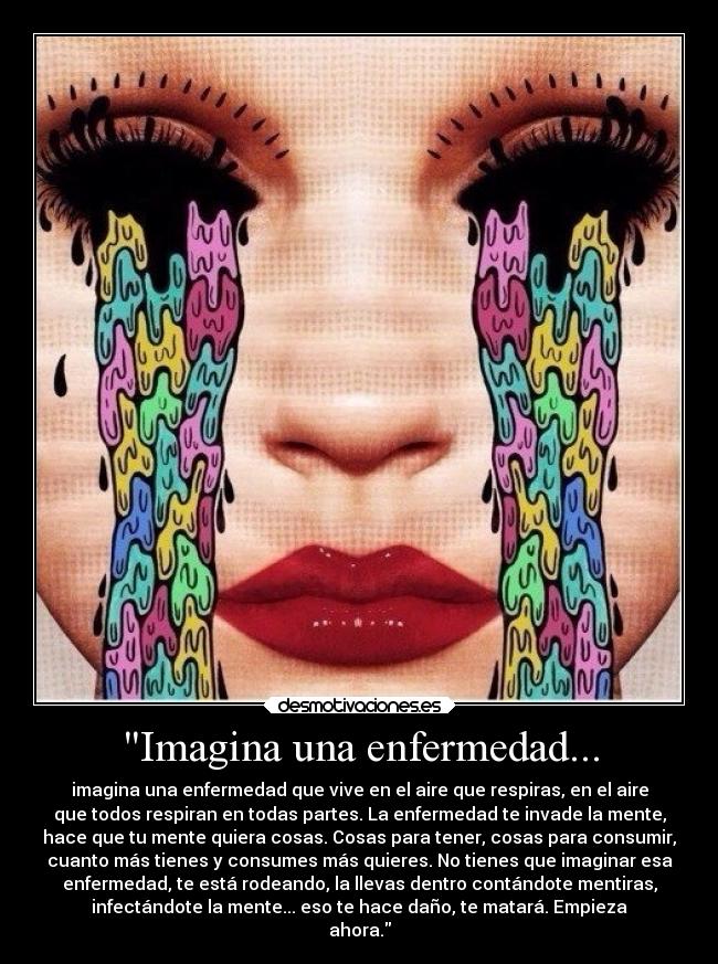 Imagina una enfermedad... - imagina una enfermedad que vive en el aire que respiras, en el aire
que todos respiran en todas partes. La enfermedad te invade la mente,
hace que tu mente quiera cosas. Cosas para tener, cosas para consumir,
cuanto más tienes y consumes más quieres. No tienes que imaginar esa
enfermedad, te está rodeando, la llevas dentro contándote mentiras,
infectándote la mente... eso te hace daño, te matará. Empieza
ahora.