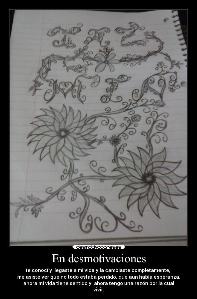 En desmotivaciones - te conocí y llegaste a mi vida y la cambiaste completamente,
me asiste ver que no todo estaba perdido, que aun había esperanza,
ahora mi vida tiene sentido y ahora tengo una razón por la cual
vivir.