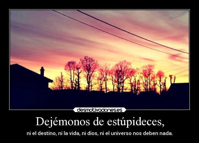 Dejémonos de estúpideces, -