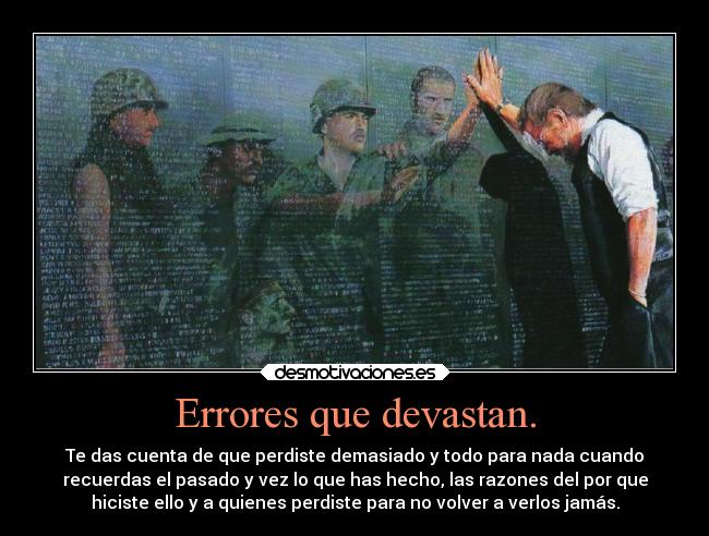 Errores que devastan. - Te das cuenta de que perdiste demasiado y todo para nada cuando
recuerdas el pasado y vez lo que has hecho, las razones del por que
hiciste ello y a quienes perdiste para no volver a verlos jamás.