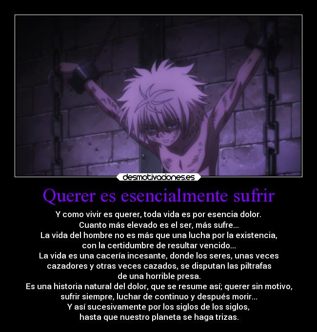 Querer es esencialmente sufrir - Y como vivir es querer, toda vida es por esencia dolor.
Cuanto más elevado es el ser, más sufre...
La vida del hombre no es más que una lucha por la existencia,
con la certidumbre de resultar vencido...
La vida es una cacería incesante, donde los seres, unas veces
cazadores y otras veces cazados, se disputan las piltrafas
de una horrible presa.
Es una historia natural del dolor, que se resume así; querer sin motivo,
sufrir siempre, luchar de continuo y después morir...
Y así sucesivamente por los siglos de los siglos,
hasta que nuestro planeta se haga trizas.