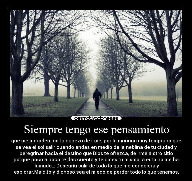 Siempre tengo ese pensamiento - que me merodea por la cabeza de irme, por la mañana muy temprano que
se vea el sol salir cuando andas en medio de la neblina de tu ciudad y
peregrinar hacia el destino que Dios te ofrezca, de irme a otro sitio
porque poco a poco te das cuenta y te dices tu mismo: a esto no me ha
llamado... Desearía salir de todo lo que me conociera y
explorar.Maldito y dichoso sea el miedo de perder todo lo que tenemos.