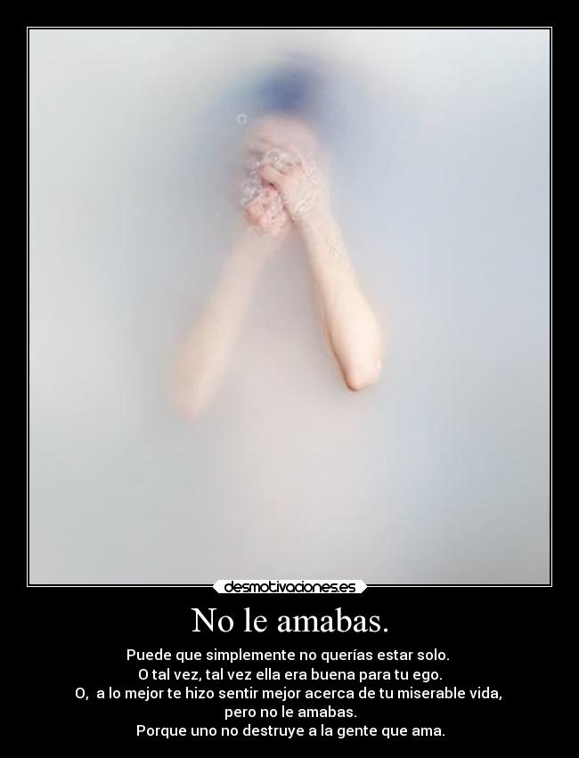 No le amabas. - Puede que simplemente no querías estar solo. 
O tal vez, tal vez ella era buena para tu ego.
O,  a lo mejor te hizo sentir mejor acerca de tu miserable vida, 
pero no le amabas.
Porque uno no destruye a la gente que ama.