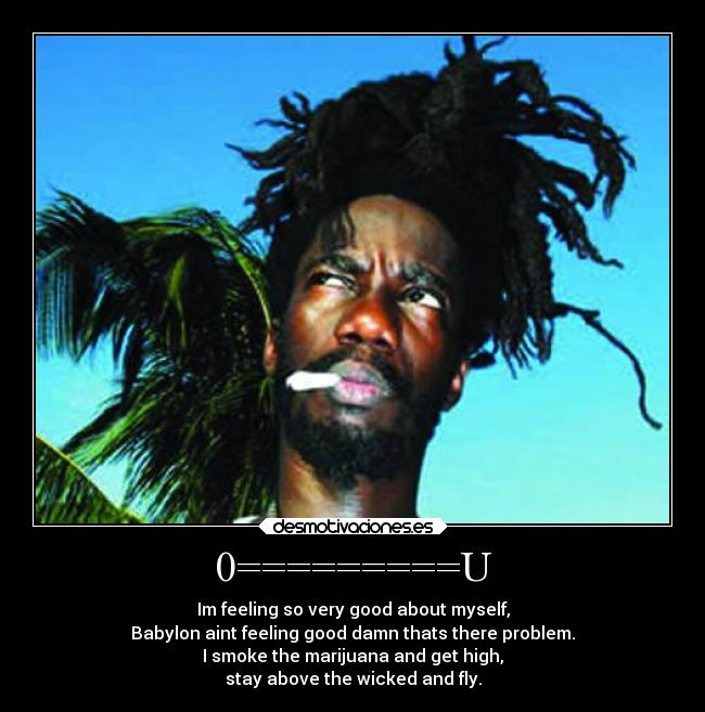 0=========U - Im feeling so very good about myself,
Babylon aint feeling good damn thats there problem.
I smoke the marijuana and get high,
stay above the wicked and fly.