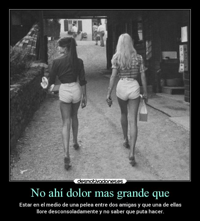 No ahí dolor mas grande que - Estar en el medio de una pelea entre dos amigas y que una de ellas
llore desconsoladamente y no saber que puta hacer.