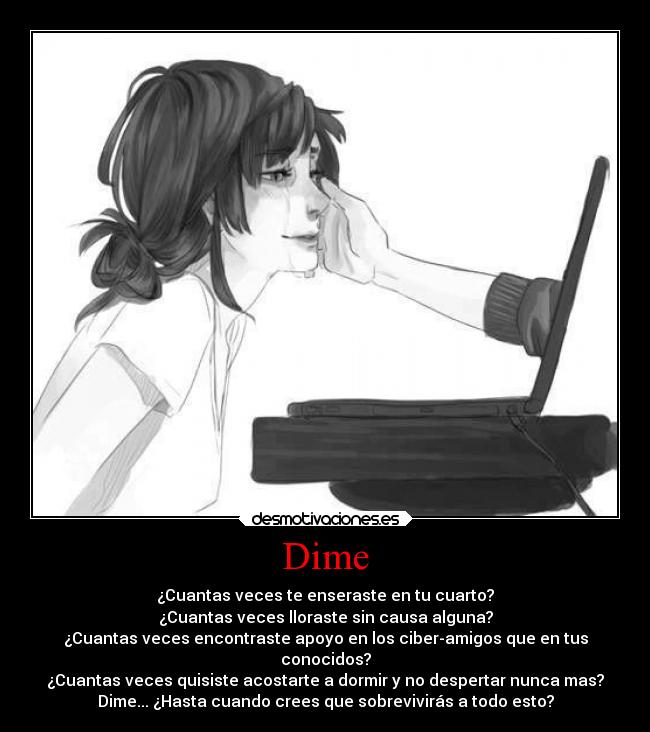 Dime - ¿Cuantas veces te enseraste en tu cuarto?
¿Cuantas veces lloraste sin causa alguna?
¿Cuantas veces encontraste apoyo en los ciber-amigos que en tus
conocidos?
¿Cuantas veces quisiste acostarte a dormir y no despertar nunca mas?
Dime... ¿Hasta cuando crees que sobrevivirás a todo esto?