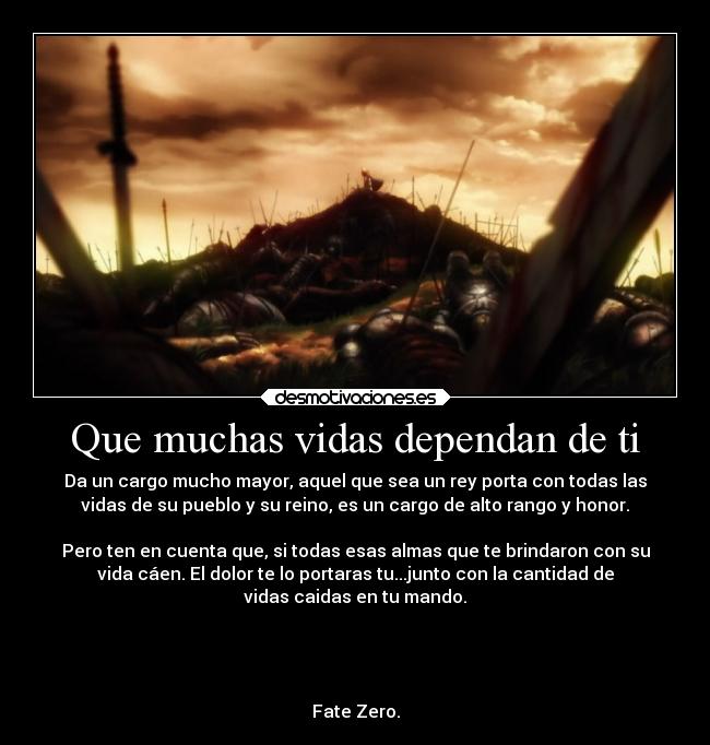 Que muchas vidas dependan de ti - Da un cargo mucho mayor, aquel que sea un rey porta con todas las
vidas de su pueblo y su reino, es un cargo de alto rango y honor.
Pero ten en cuenta que, si todas esas almas que te brindaron con su
vida cáen. El dolor te lo portaras tu...junto con la cantidad de
vidas caidas en tu mando.
Fate Zero.