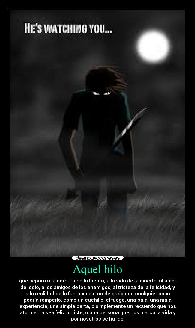 Aquel hilo - que separa a la cordura de la locura, a la vida de la muerte, al amor
del odio, a los amigos de los enemigos, al tristeza de la felicidad, y
a la realidad de la fantasía es tan delgado que cualquier cosa
podría romperlo, como un cuchillo, el fuego, una bala, una mala
experiencia, una simple carta, o simplemente un recuerdo que nos
atormenta sea feliz o triste, o una persona que nos marco la vida y
por nosotros se ha ido.