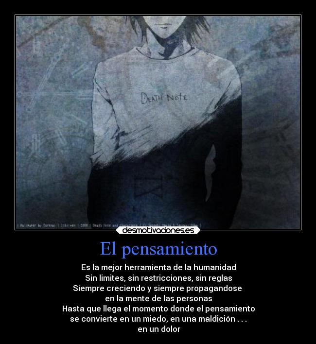 El pensamiento - Es la mejor herramienta de la humanidad
Sin limites, sin restricciones, sin reglas
Siempre creciendo y siempre propagandose
en la mente de las personas
Hasta que llega el momento donde el pensamiento
se convierte en un miedo, en una maldición . . .
en un dolor