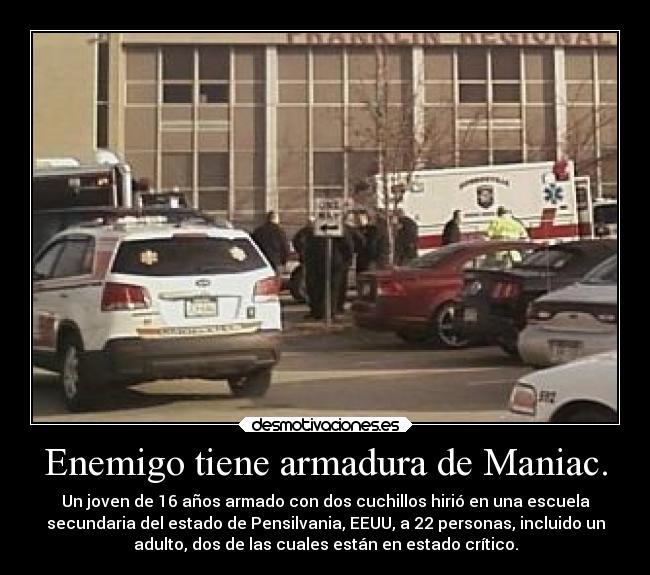 Enemigo tiene armadura de Maniac. - Un joven de 16 años armado con dos cuchillos hirió en una escuela
secundaria del estado de Pensilvania, EEUU, a 22 personas, incluido un
adulto, dos de las cuales están en estado crítico.