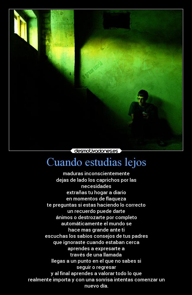 Cuando estudias lejos - maduras inconscientemente
dejas de lado los caprichos por las
necesidades
extrañas tu hogar a diario
en momentos de flaqueza
te preguntas si estas haciendo lo correcto
un recuerdo puede darte
ánimos o destrozarte por completo
automáticamente el mundo se
hace mas grande ante ti
escuchas los sabios consejos de tus padres
que ignoraste cuando estaban cerca
aprendes a expresarte a
través de una llamada
llegas a un punto en el que no sabes si
seguir o regresar
y al final aprendes a valorar todo lo que
realmente importa y con una sonrisa intentas comenzar un
nuevo día.