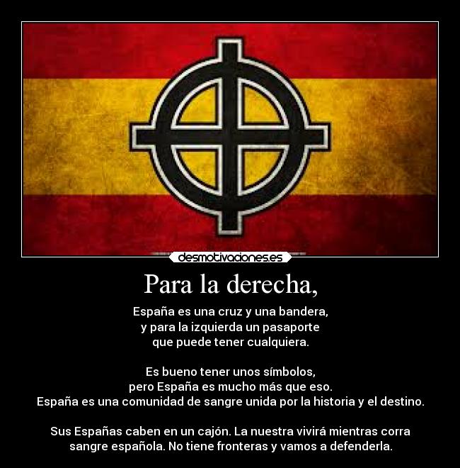 Para la derecha, - España es una cruz y una bandera,
y para la izquierda un pasaporte
que puede tener cualquiera.

Es bueno tener unos símbolos,
pero España es mucho más que eso.
España es una comunidad de sangre unida por la historia y el destino.

Sus Españas caben en un cajón. La nuestra vivirá mientras corra
sangre española. No tiene fronteras y vamos a defenderla.