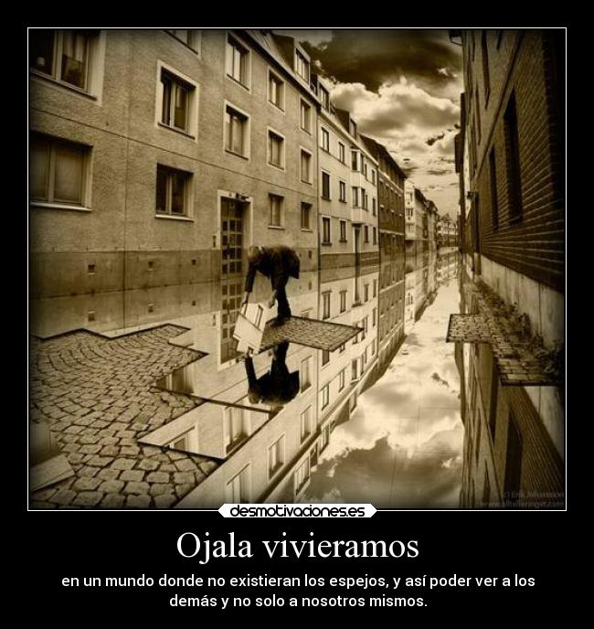 Ojala vivieramos - en un mundo donde no existieran los espejos, y así poder ver a los
demás y no solo a nosotros mismos.