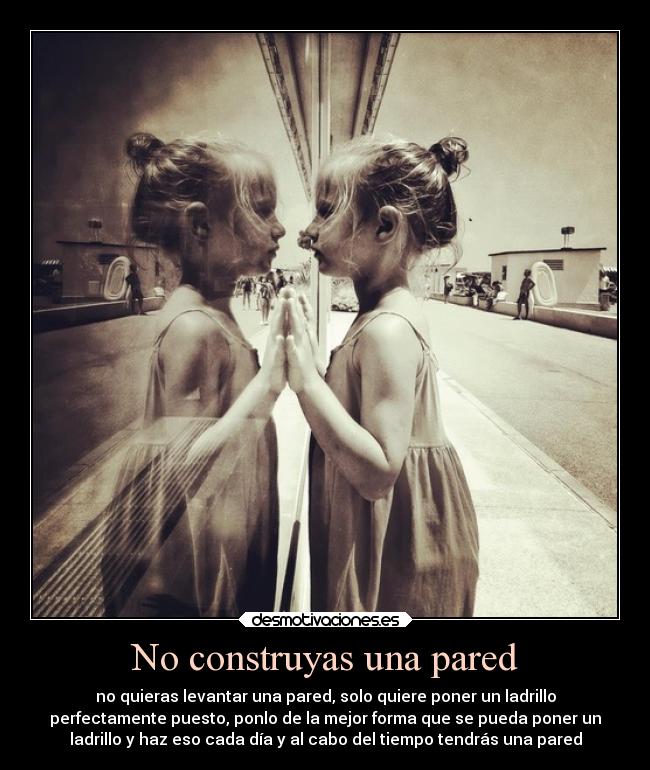 No construyas una pared - no quieras levantar una pared, solo quiere poner un ladrillo
perfectamente puesto, ponlo de la mejor forma que se pueda poner un
ladrillo y haz eso cada día y al cabo del tiempo tendrás una pared